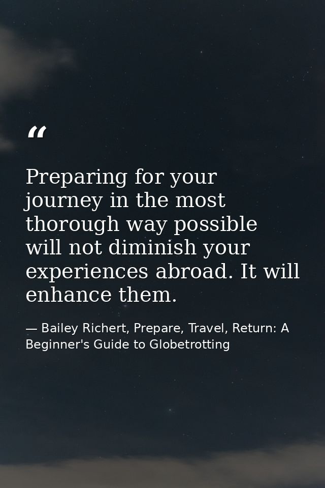 Preparing for your journey in the most thorough way possible will not diminish your experiences abroad. It will enhance  — Bailey Richert, Prepare, Travel, Return: A Beginner's Guide to Globetrotting