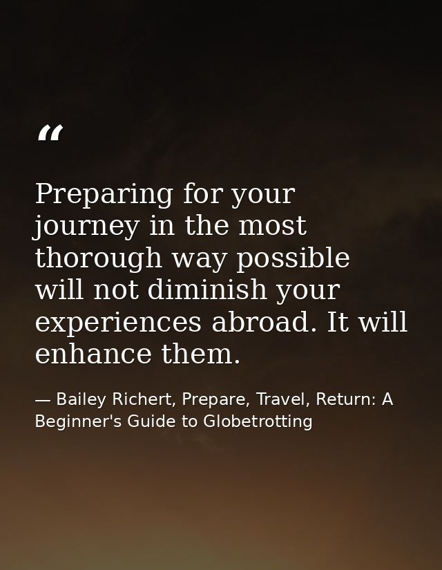 Preparing for your journey in the most thorough way possible will not diminish your experiences abroad. It will enhance  — Bailey Richert, Prepare, Travel, Return: A Beginner's Guide to Globetrotting