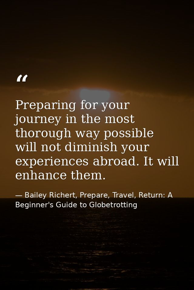Preparing for your journey in the most thorough way possible will not diminish your experiences abroad. It will enhance  — Bailey Richert, Prepare, Travel, Return: A Beginner's Guide to Globetrotting