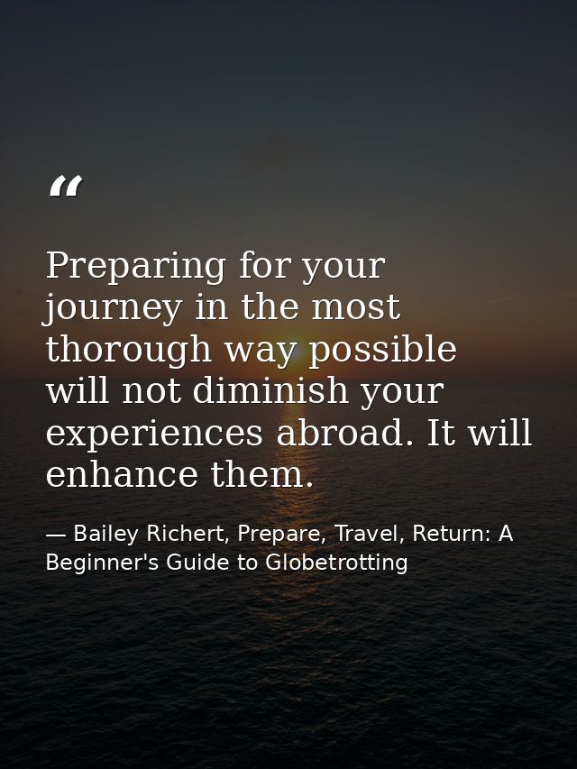 Preparing for your journey in the most thorough way possible will not diminish your experiences abroad. It will enhance  — Bailey Richert, Prepare, Travel, Return: A Beginner's Guide to Globetrotting