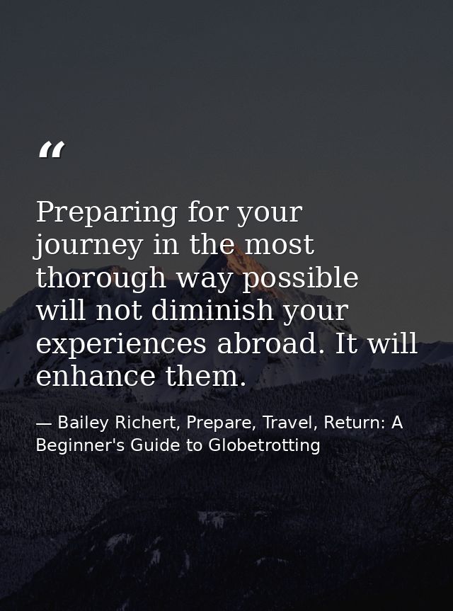 Preparing for your journey in the most thorough way possible will not diminish your experiences abroad. It will enhance  — Bailey Richert, Prepare, Travel, Return: A Beginner's Guide to Globetrotting
