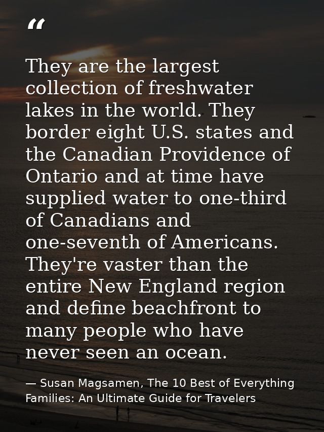 They are the largest collection of freshwater lakes in the world. They border eight U.S. states and the Canadian Provide — Susan Magsamen, The 10 Best of Everything Families: An Ultimate Guide for Travelers