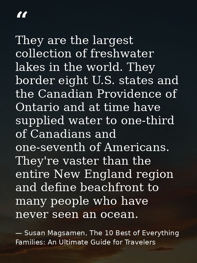 They are the largest collection of freshwater lakes in the world. They border eight U.S. states and the Canadian Provide — Susan Magsamen, The 10 Best of Everything Families: An Ultimate Guide for Travelers