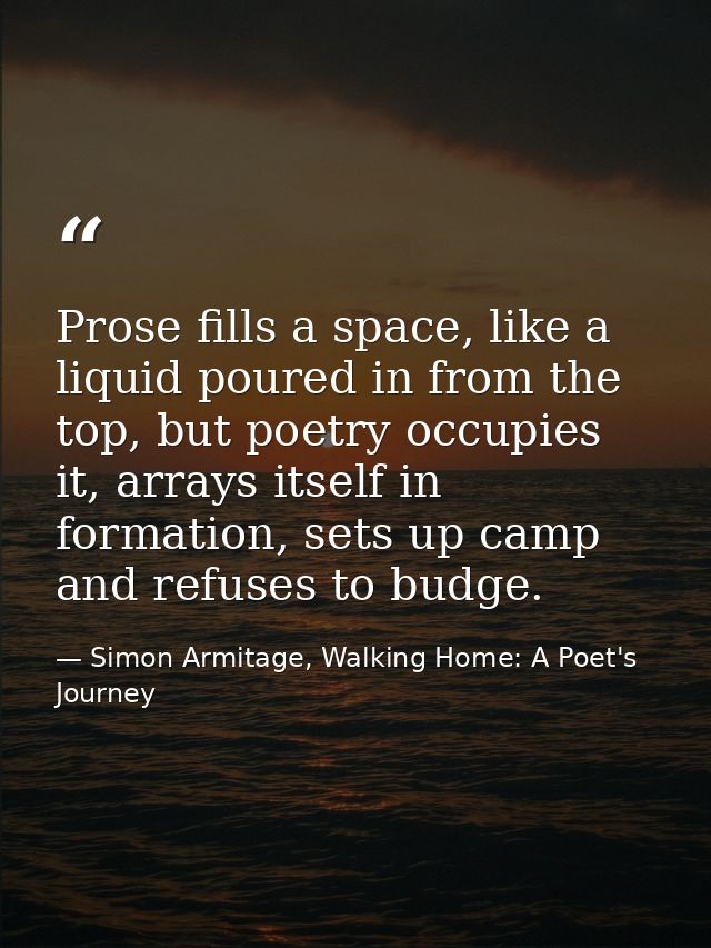 Prose fills a space, like a liquid poured in from the top, but poetry occupies it, arrays itself in formation, sets up c — Simon Armitage, Walking Home: A Poet's Journey