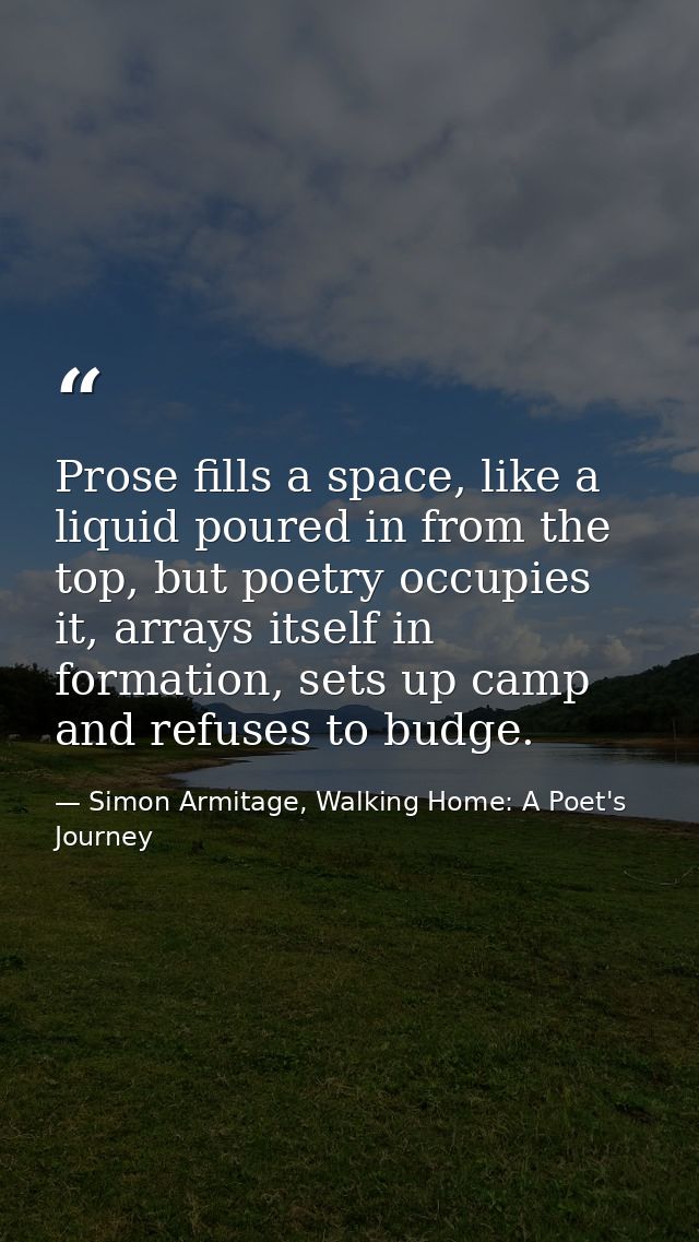 Prose fills a space, like a liquid poured in from the top, but poetry occupies it, arrays itself in formation, sets up c — Simon Armitage, Walking Home: A Poet's Journey