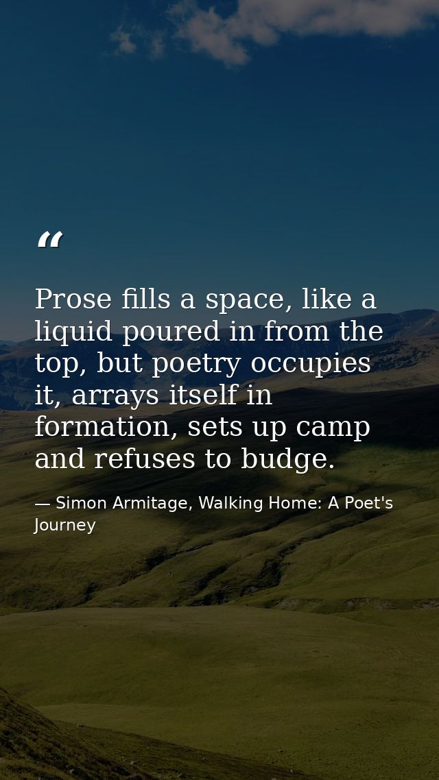 Prose fills a space, like a liquid poured in from the top, but poetry occupies it, arrays itself in formation, sets up c — Simon Armitage, Walking Home: A Poet's Journey