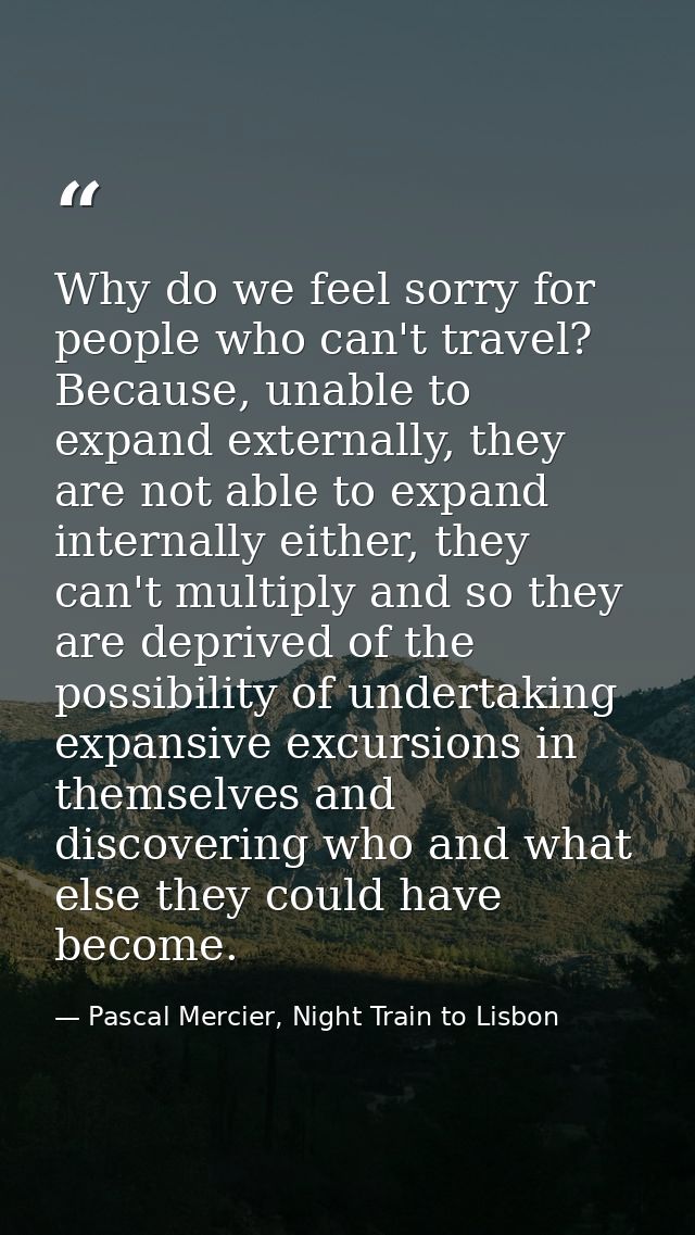 Why do we feel sorry for people who can't travel? Because, unable to expand externally, they are not able to expand inte — Pascal Mercier, Night Train to Lisbon
