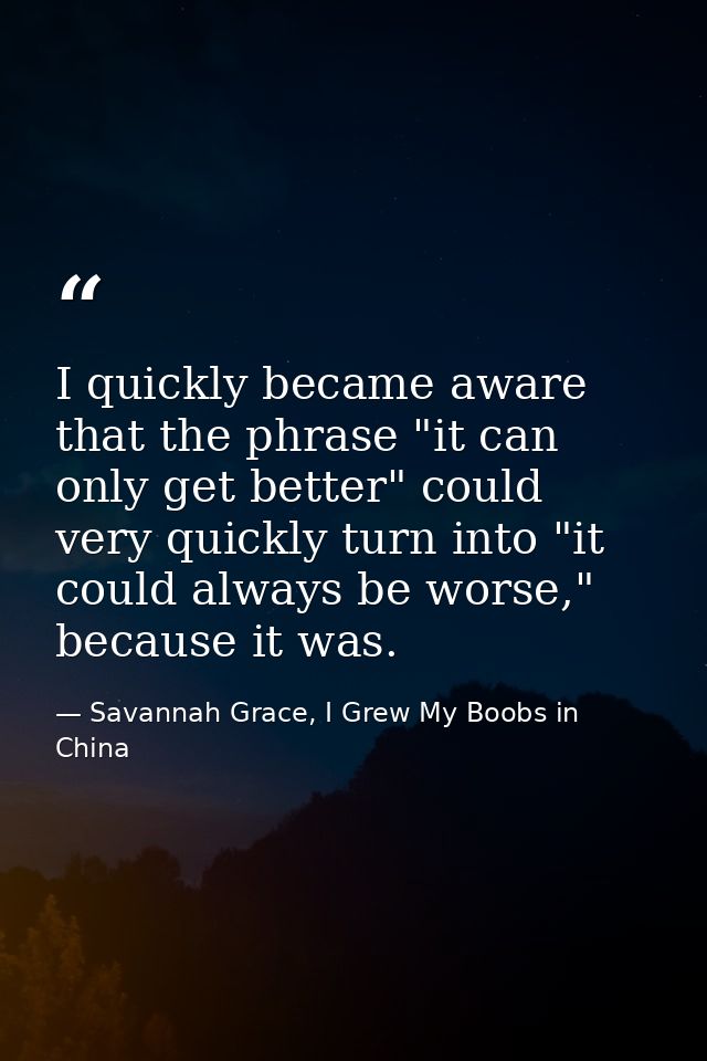 I quickly became aware that the phrase "it can only get better" could very quickly turn into "it could always be worse," — Savannah Grace, I Grew My Boobs in China