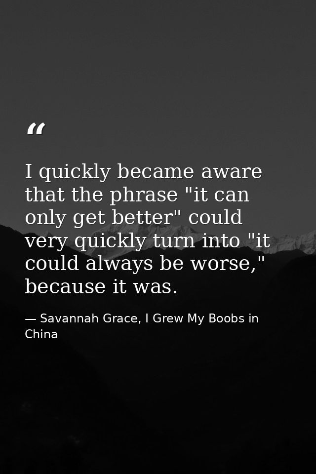 I quickly became aware that the phrase "it can only get better" could very quickly turn into "it could always be worse," — Savannah Grace, I Grew My Boobs in China