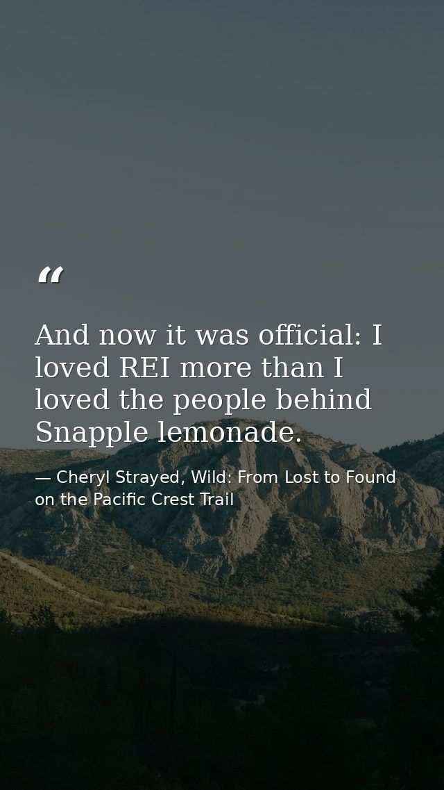 And now it was official: I loved REI more than I loved the people behind Snapple lemonade. — Cheryl Strayed, Wild: From Lost to Found on the Pacific Crest Trail