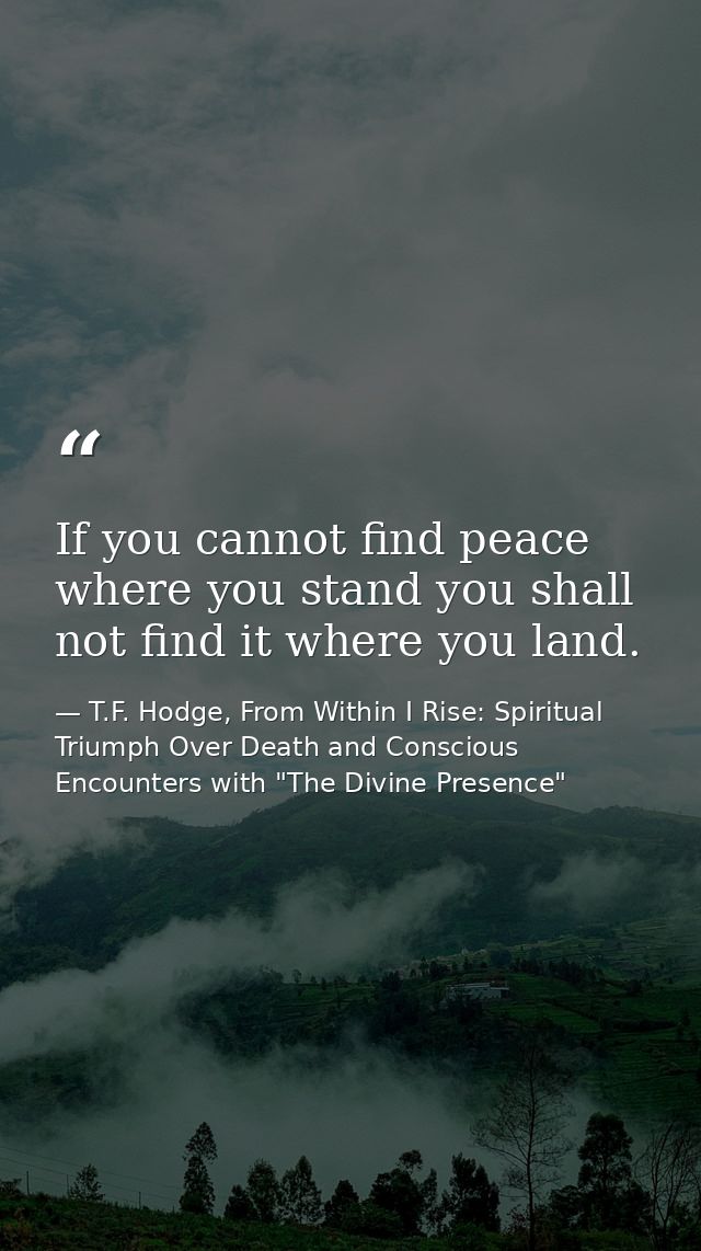 If you cannot find peace where you stand you shall not find it where you land. — T.F. Hodge, From Within I Rise: Spiritual Triumph Over Death and Conscious Encounters with "The Divine Presence"