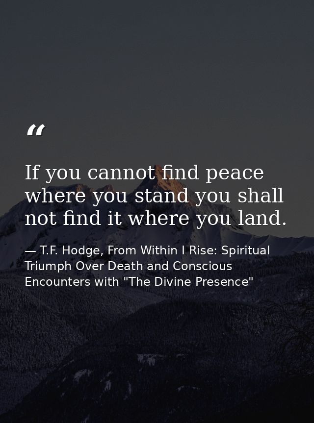 If you cannot find peace where you stand you shall not find it where you land. — T.F. Hodge, From Within I Rise: Spiritual Triumph Over Death and Conscious Encounters with "The Divine Presence"