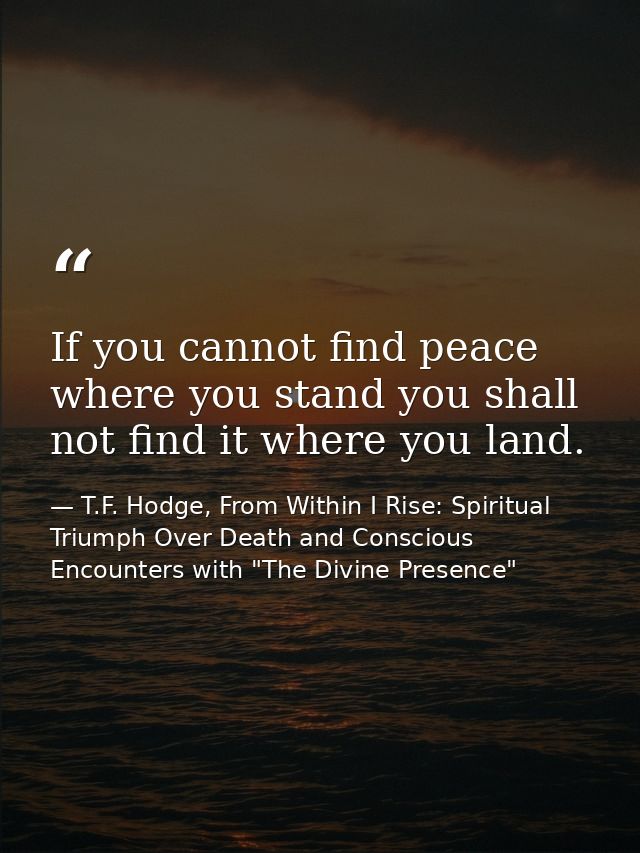 If you cannot find peace where you stand you shall not find it where you land. — T.F. Hodge, From Within I Rise: Spiritual Triumph Over Death and Conscious Encounters with "The Divine Presence"