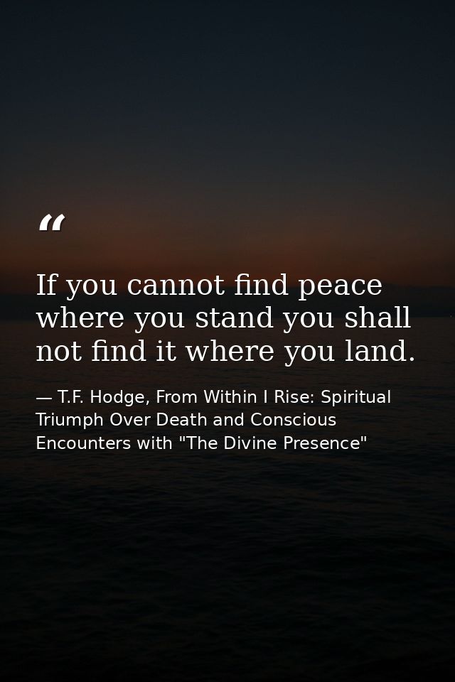 If you cannot find peace where you stand you shall not find it where you land. — T.F. Hodge, From Within I Rise: Spiritual Triumph Over Death and Conscious Encounters with "The Divine Presence"