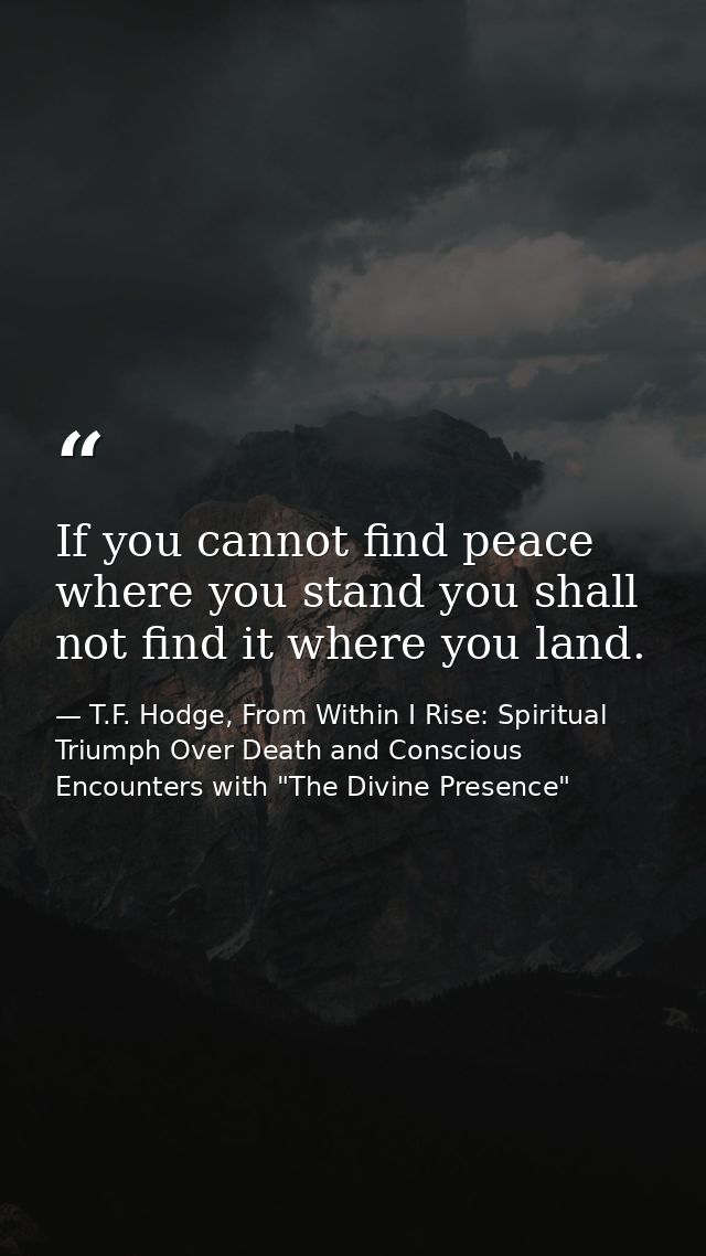 If you cannot find peace where you stand you shall not find it where you land. — T.F. Hodge, From Within I Rise: Spiritual Triumph Over Death and Conscious Encounters with "The Divine Presence"