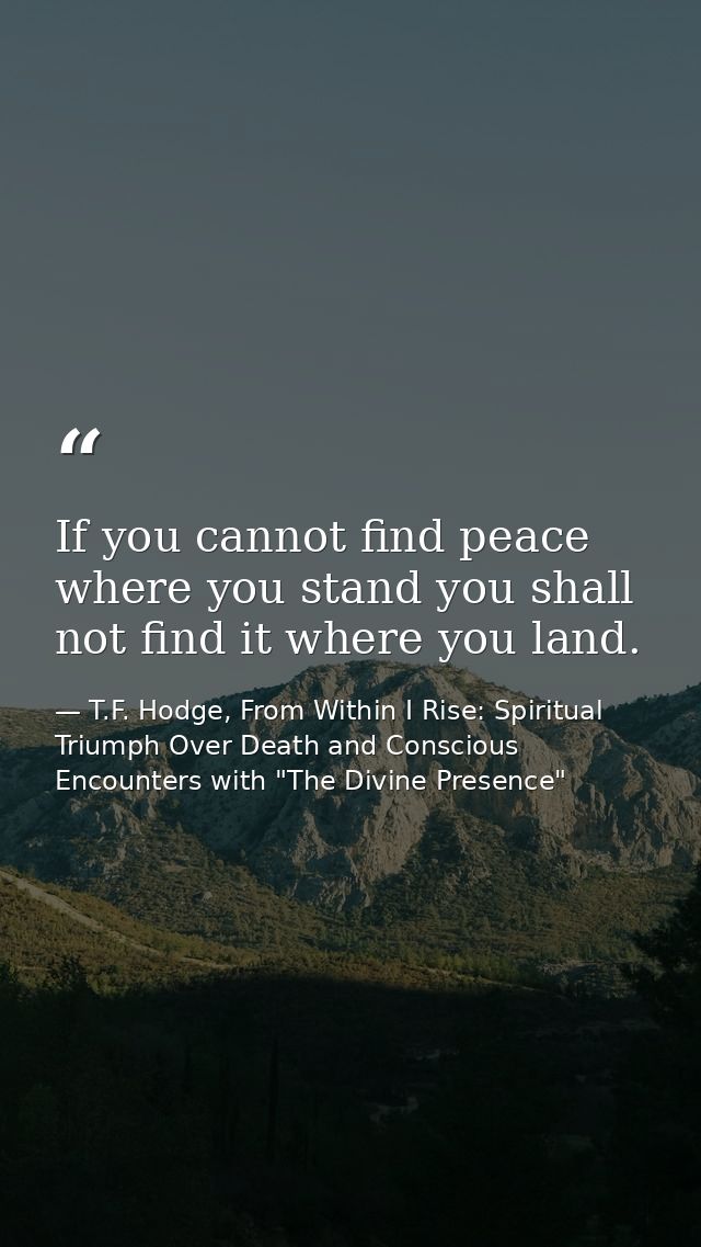 If you cannot find peace where you stand you shall not find it where you land. — T.F. Hodge, From Within I Rise: Spiritual Triumph Over Death and Conscious Encounters with "The Divine Presence"