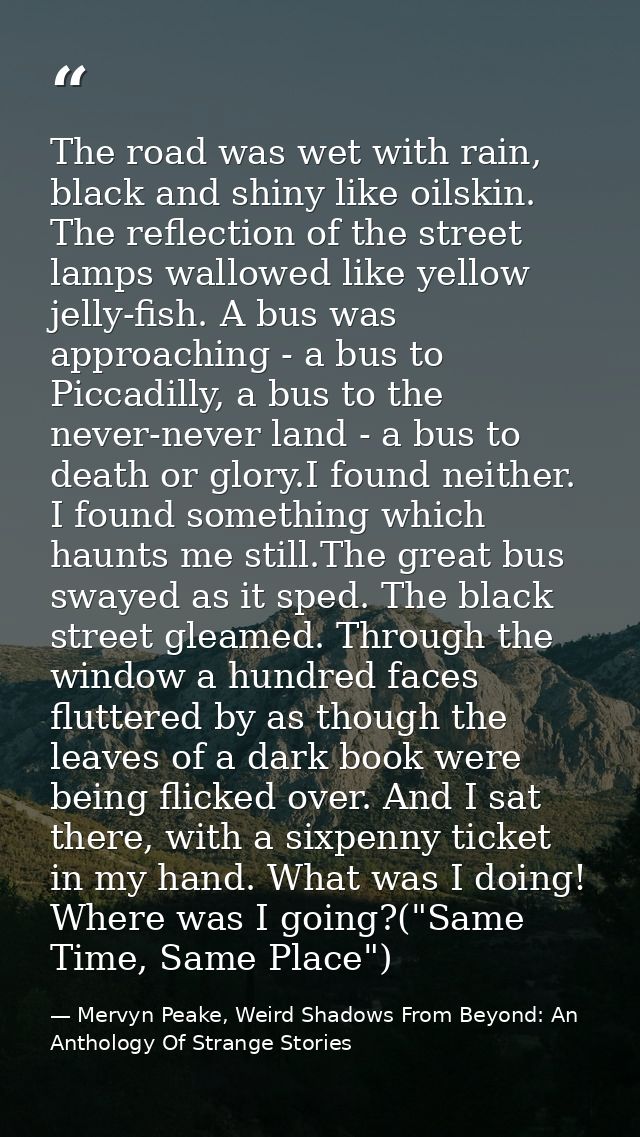 The road was wet with rain, black and shiny like oilskin. The reflection of the street lamps wallowed like yellow jelly- — Mervyn Peake, Weird Shadows From Beyond: An Anthology Of Strange Stories