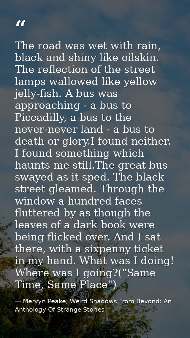 The road was wet with rain, black and shiny like oilskin. The reflection of the street lamps wallowed like yellow jelly- — Mervyn Peake, Weird Shadows From Beyond: An Anthology Of Strange Stories