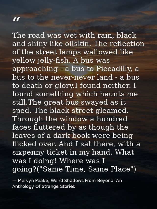The road was wet with rain, black and shiny like oilskin. The reflection of the street lamps wallowed like yellow jelly- — Mervyn Peake, Weird Shadows From Beyond: An Anthology Of Strange Stories