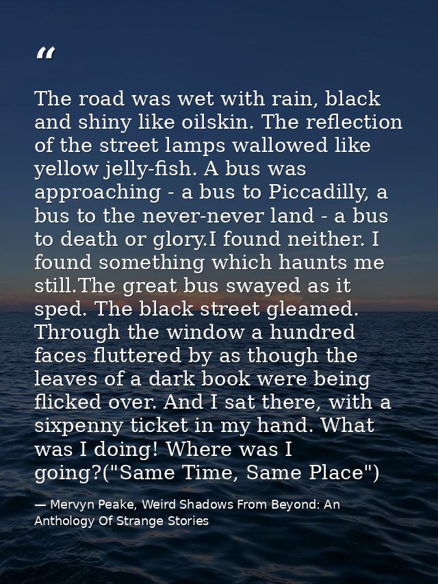 The road was wet with rain, black and shiny like oilskin. The reflection of the street lamps wallowed like yellow jelly- — Mervyn Peake, Weird Shadows From Beyond: An Anthology Of Strange Stories