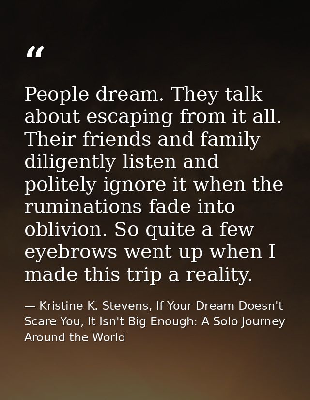 People dream. They talk about escaping from it all. Their friends and family diligently listen and politely ignore it wh — Kristine K. Stevens, If Your Dream Doesn't Scare You, It Isn't Big Enough: A Solo Journey Around the World