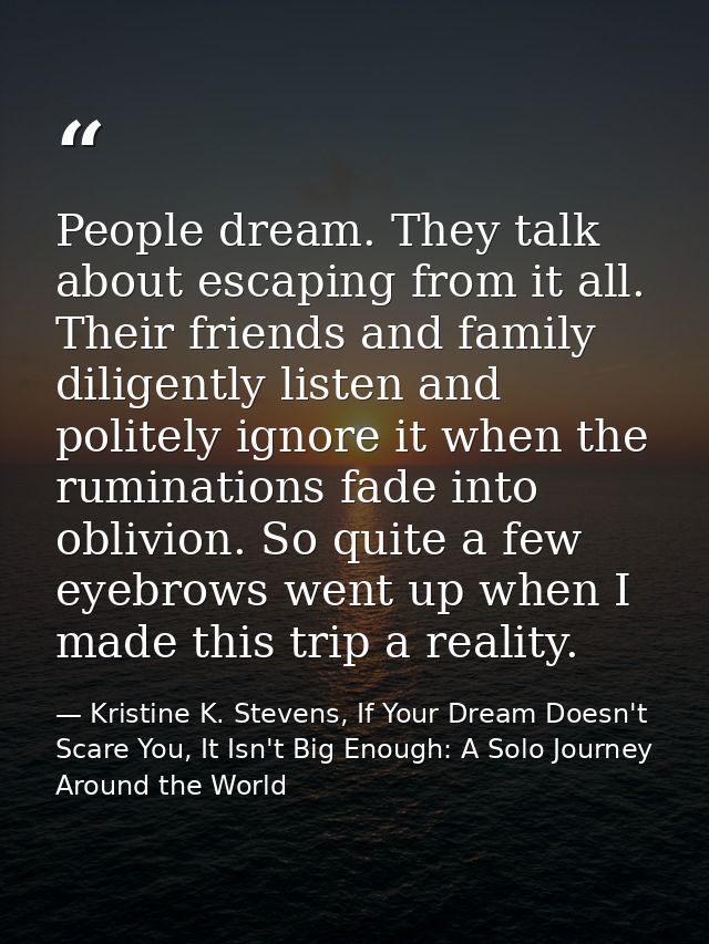 People dream. They talk about escaping from it all. Their friends and family diligently listen and politely ignore it wh — Kristine K. Stevens, If Your Dream Doesn't Scare You, It Isn't Big Enough: A Solo Journey Around the World