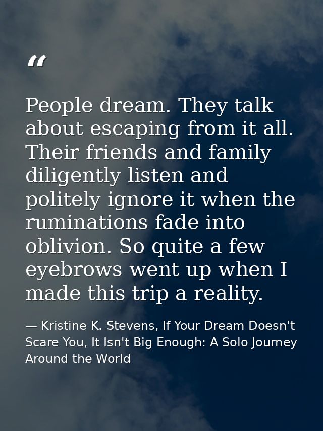 People dream. They talk about escaping from it all. Their friends and family diligently listen and politely ignore it wh — Kristine K. Stevens, If Your Dream Doesn't Scare You, It Isn't Big Enough: A Solo Journey Around the World