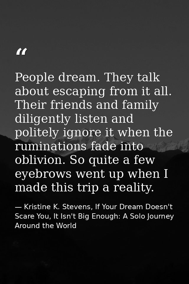 People dream. They talk about escaping from it all. Their friends and family diligently listen and politely ignore it wh — Kristine K. Stevens, If Your Dream Doesn't Scare You, It Isn't Big Enough: A Solo Journey Around the World
