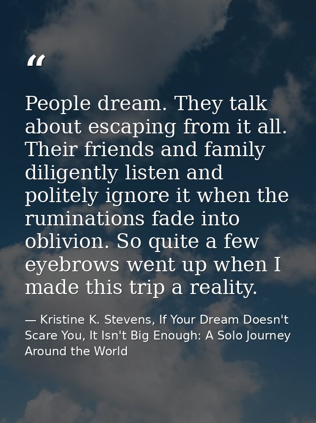 People dream. They talk about escaping from it all. Their friends and family diligently listen and politely ignore it wh — Kristine K. Stevens, If Your Dream Doesn't Scare You, It Isn't Big Enough: A Solo Journey Around the World