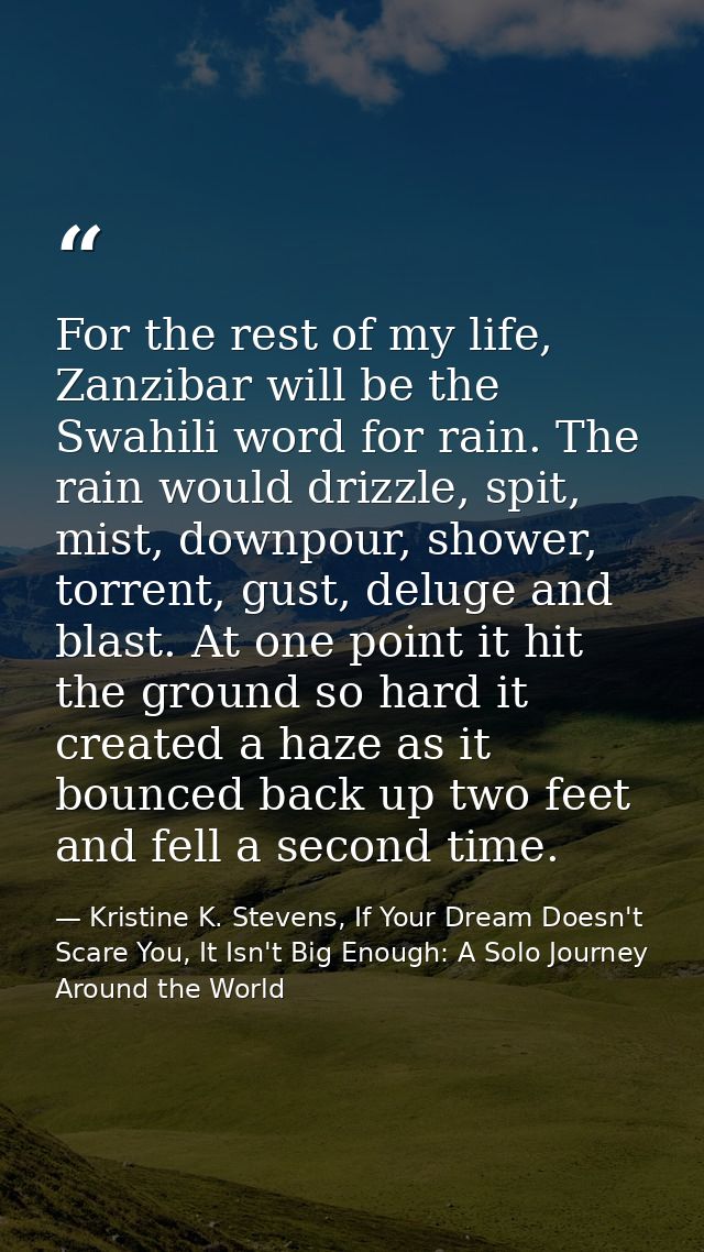 For the rest of my life, Zanzibar will be the Swahili word for rain. The rain would drizzle, spit, mist, downpour, showe — Kristine K. Stevens, If Your Dream Doesn't Scare You, It Isn't Big Enough: A Solo Journey Around the World