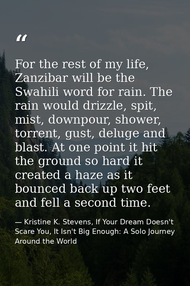 For the rest of my life, Zanzibar will be the Swahili word for rain. The rain would drizzle, spit, mist, downpour, showe — Kristine K. Stevens, If Your Dream Doesn't Scare You, It Isn't Big Enough: A Solo Journey Around the World
