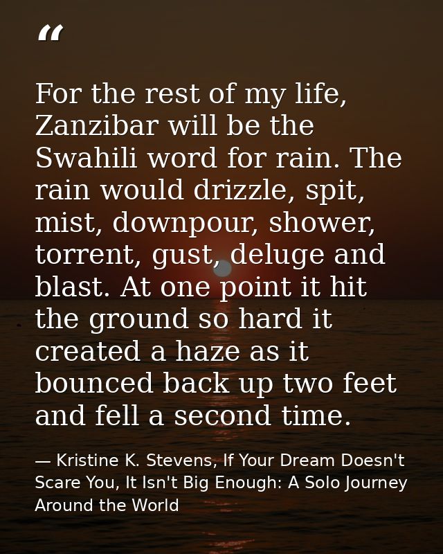 For the rest of my life, Zanzibar will be the Swahili word for rain. The rain would drizzle, spit, mist, downpour, showe — Kristine K. Stevens, If Your Dream Doesn't Scare You, It Isn't Big Enough: A Solo Journey Around the World