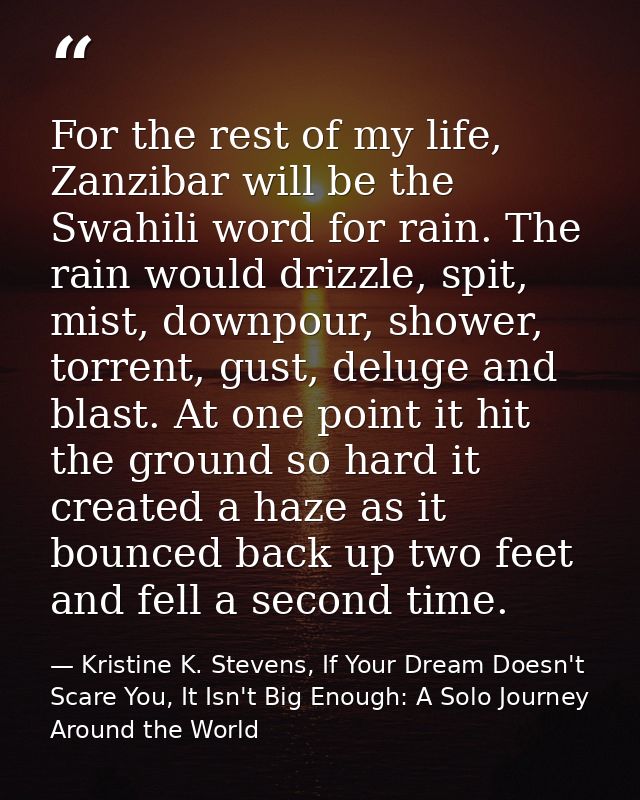 For the rest of my life, Zanzibar will be the Swahili word for rain. The rain would drizzle, spit, mist, downpour, showe — Kristine K. Stevens, If Your Dream Doesn't Scare You, It Isn't Big Enough: A Solo Journey Around the World
