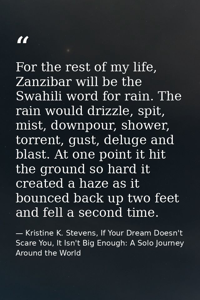 For the rest of my life, Zanzibar will be the Swahili word for rain. The rain would drizzle, spit, mist, downpour, showe — Kristine K. Stevens, If Your Dream Doesn't Scare You, It Isn't Big Enough: A Solo Journey Around the World