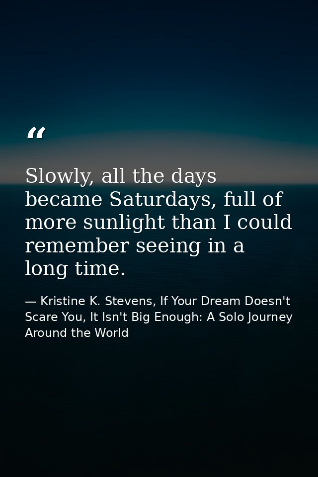 Slowly, all the days became Saturdays, full of more sunlight than I could remember seeing in a long time. — Kristine K. Stevens, If Your Dream Doesn't Scare You, It Isn't Big Enough: A Solo Journey Around the World