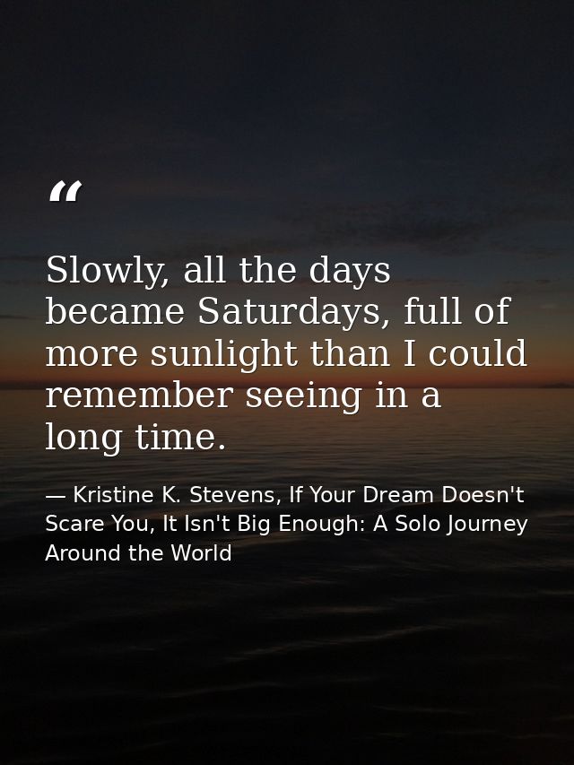 Slowly, all the days became Saturdays, full of more sunlight than I could remember seeing in a long time. — Kristine K. Stevens, If Your Dream Doesn't Scare You, It Isn't Big Enough: A Solo Journey Around the World