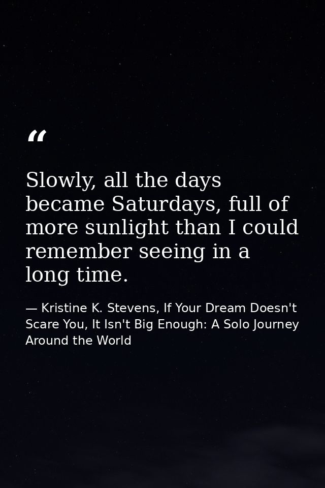 Slowly, all the days became Saturdays, full of more sunlight than I could remember seeing in a long time. — Kristine K. Stevens, If Your Dream Doesn't Scare You, It Isn't Big Enough: A Solo Journey Around the World