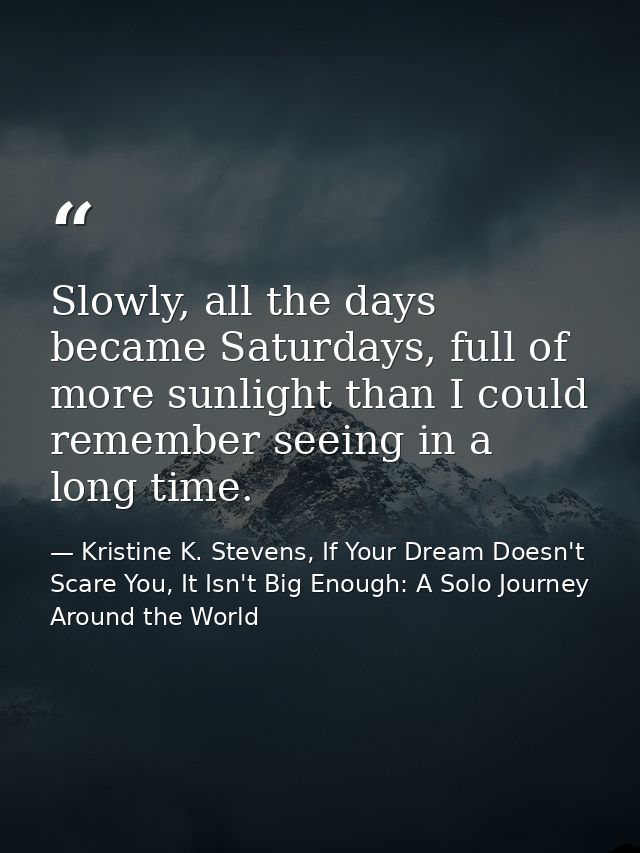 Slowly, all the days became Saturdays, full of more sunlight than I could remember seeing in a long time. — Kristine K. Stevens, If Your Dream Doesn't Scare You, It Isn't Big Enough: A Solo Journey Around the World