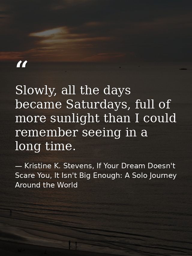 Slowly, all the days became Saturdays, full of more sunlight than I could remember seeing in a long time. — Kristine K. Stevens, If Your Dream Doesn't Scare You, It Isn't Big Enough: A Solo Journey Around the World