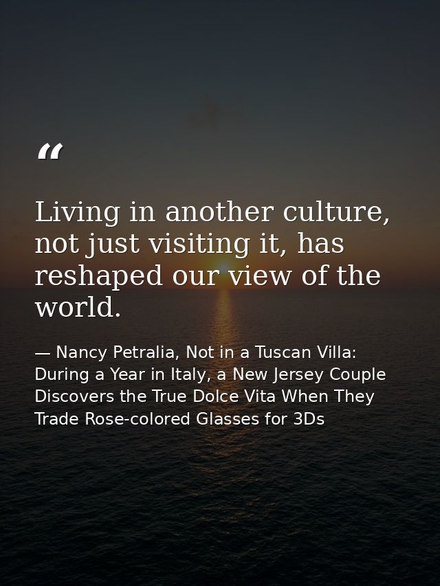 Living in another culture, not just visiting it, has reshaped our view of the world. — Nancy Petralia, Not in a Tuscan Villa: During a Year in Italy, a New Jersey Couple Discovers the True Dolce Vita When They Trade Rose-colored Glasses for 3Ds