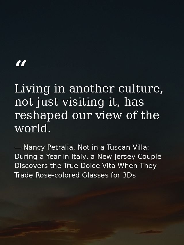 Living in another culture, not just visiting it, has reshaped our view of the world. — Nancy Petralia, Not in a Tuscan Villa: During a Year in Italy, a New Jersey Couple Discovers the True Dolce Vita When They Trade Rose-colored Glasses for 3Ds