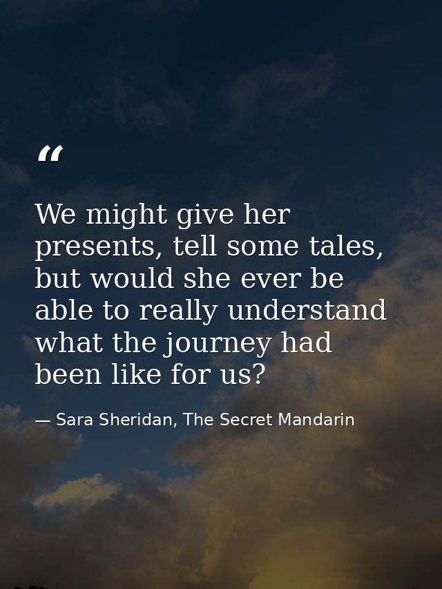 We might give her presents, tell some tales, but would she ever be able to really understand what the journey had been l — Sara Sheridan, The Secret Mandarin