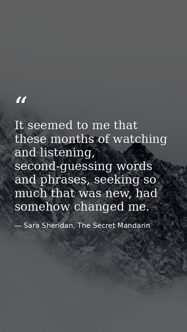It seemed to me that these months of watching and listening, second-guessing words and phrases, seeking so much that was — Sara Sheridan, The Secret Mandarin