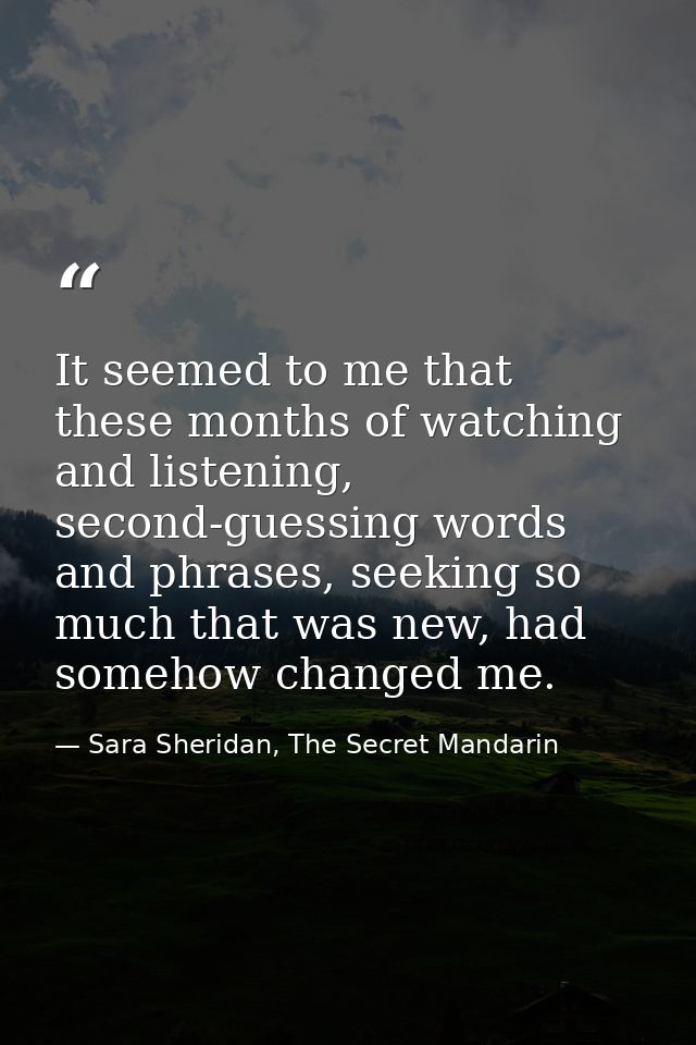 It seemed to me that these months of watching and listening, second-guessing words and phrases, seeking so much that was — Sara Sheridan, The Secret Mandarin