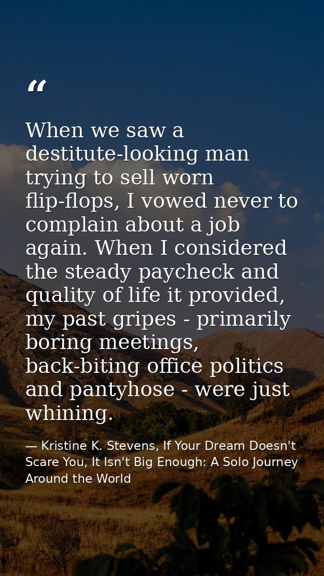 When we saw a destitute-looking man trying to sell worn flip-flops, I vowed never to complain about a job again. When I  — Kristine K. Stevens, If Your Dream Doesn't Scare You, It Isn't Big Enough: A Solo Journey Around the World