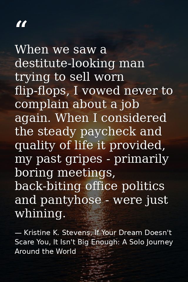 When we saw a destitute-looking man trying to sell worn flip-flops, I vowed never to complain about a job again. When I  — Kristine K. Stevens, If Your Dream Doesn't Scare You, It Isn't Big Enough: A Solo Journey Around the World