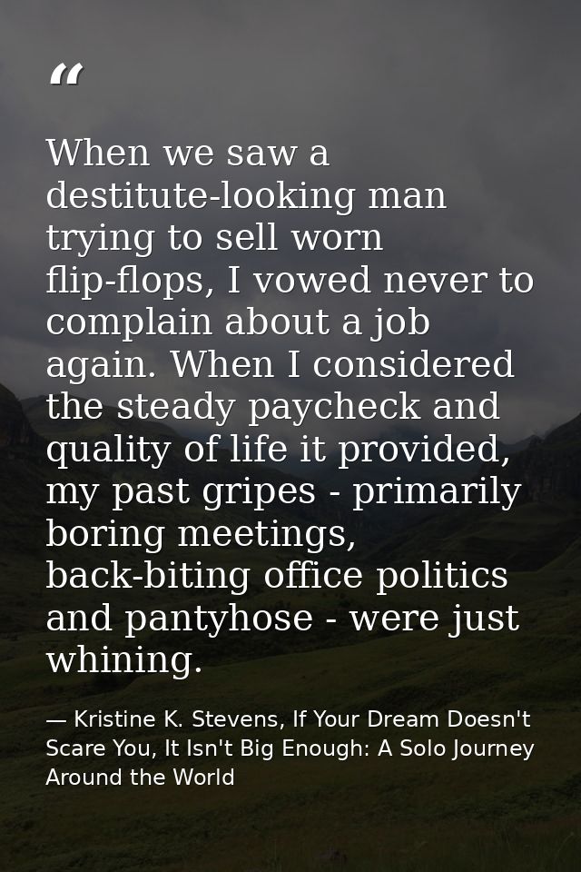 When we saw a destitute-looking man trying to sell worn flip-flops, I vowed never to complain about a job again. When I  — Kristine K. Stevens, If Your Dream Doesn't Scare You, It Isn't Big Enough: A Solo Journey Around the World