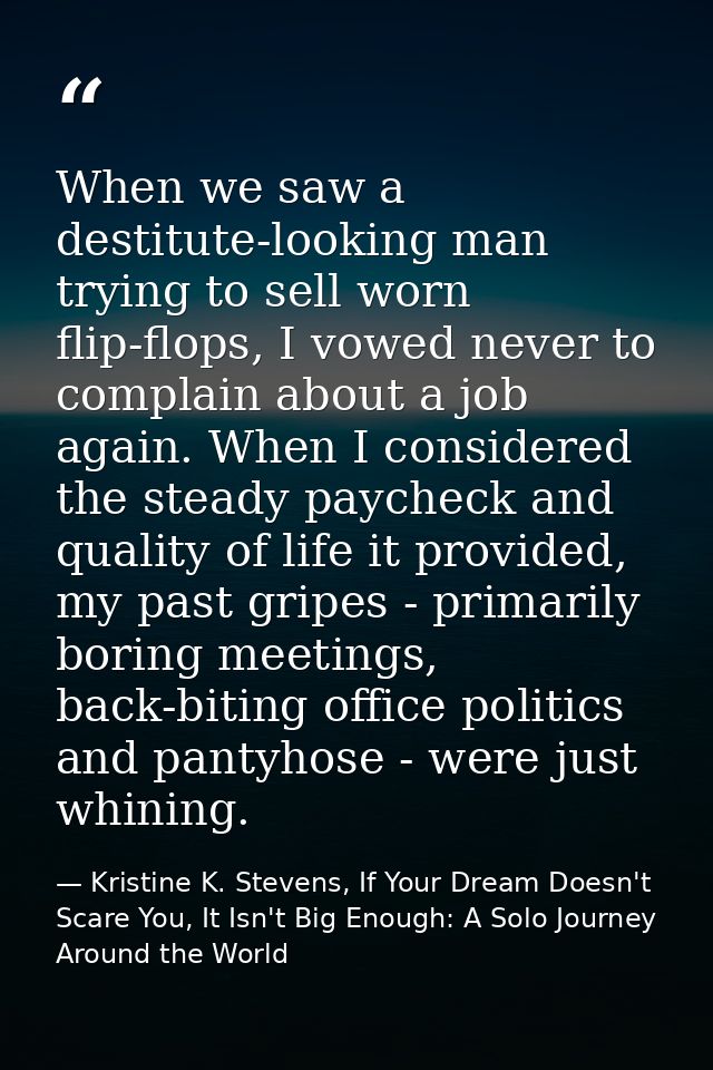 When we saw a destitute-looking man trying to sell worn flip-flops, I vowed never to complain about a job again. When I  — Kristine K. Stevens, If Your Dream Doesn't Scare You, It Isn't Big Enough: A Solo Journey Around the World