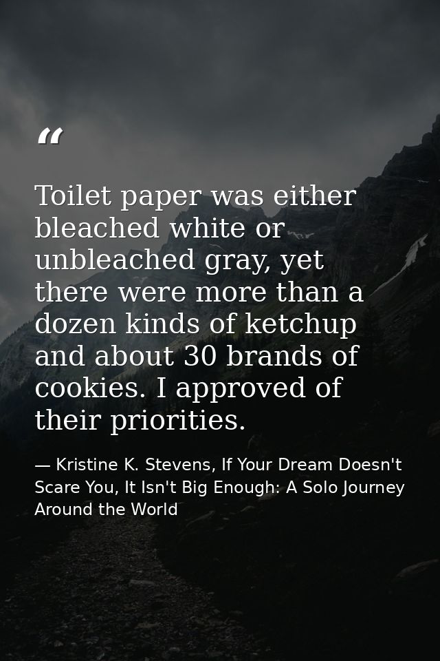 Toilet paper was either bleached white or unbleached gray, yet there were more than a dozen kinds of ketchup and about 3 — Kristine K. Stevens, If Your Dream Doesn't Scare You, It Isn't Big Enough: A Solo Journey Around the World