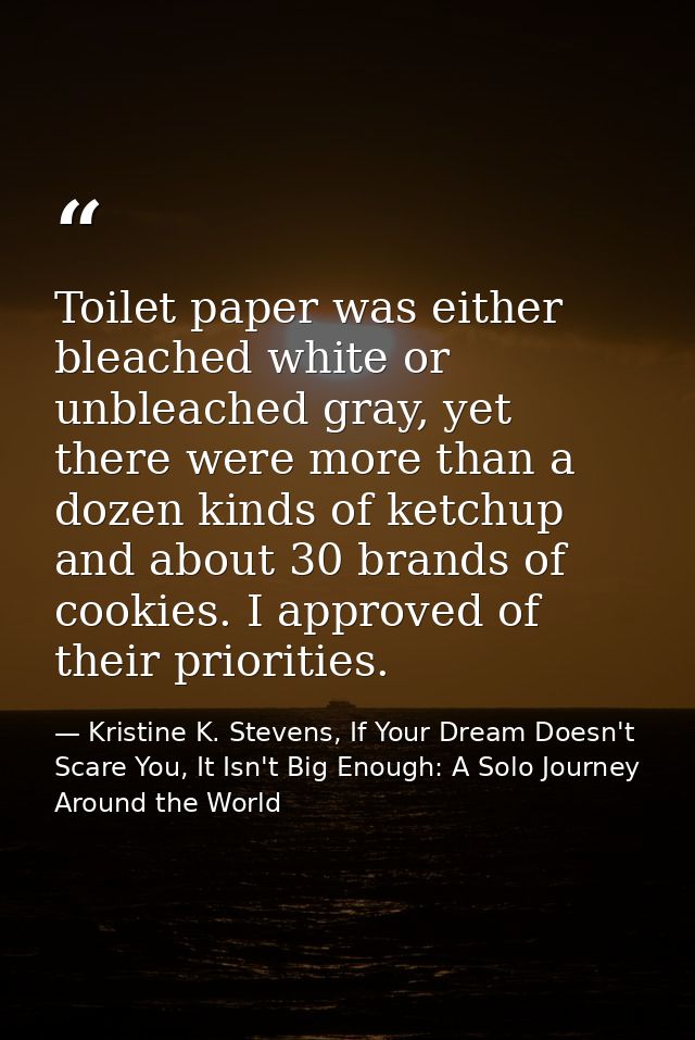 Toilet paper was either bleached white or unbleached gray, yet there were more than a dozen kinds of ketchup and about 3 — Kristine K. Stevens, If Your Dream Doesn't Scare You, It Isn't Big Enough: A Solo Journey Around the World